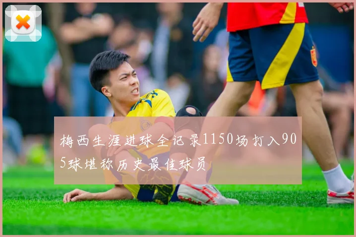 梅西生涯进球全记录1150场打入905球堪称历史最佳球员