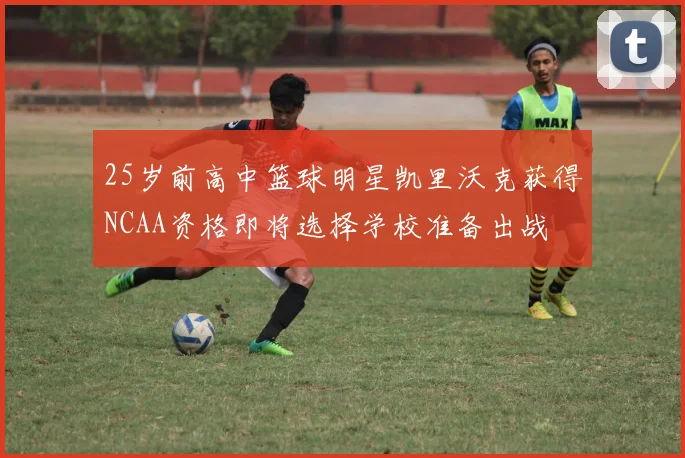 25岁前高中篮球明星凯里沃克获得NCAA资格即将选择学校准备出战