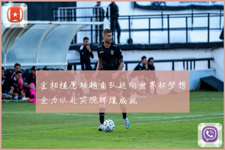 金相植愿助越南队迈向世界杯梦想全力以赴实现辉煌成就