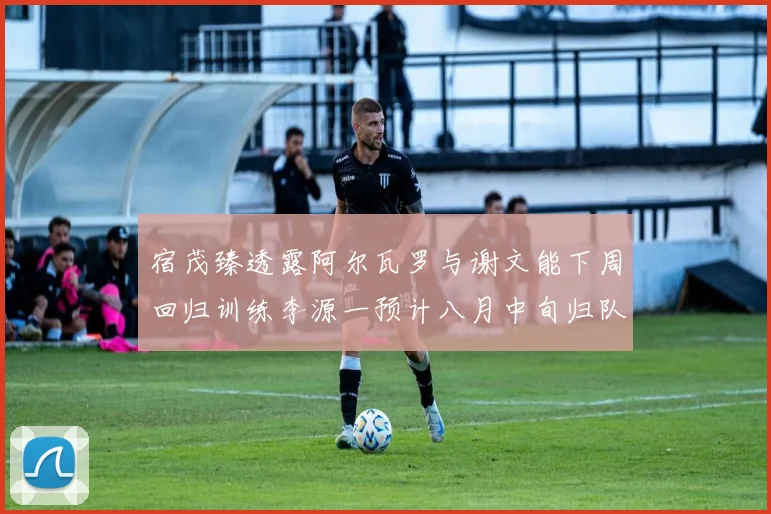 宿茂臻透露阿尔瓦罗与谢文能下周回归训练李源一预计八月中旬归队