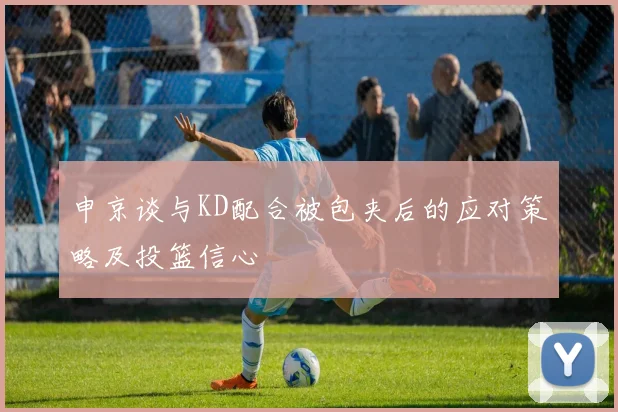申京谈与KD配合被包夹后的应对策略及投篮信心