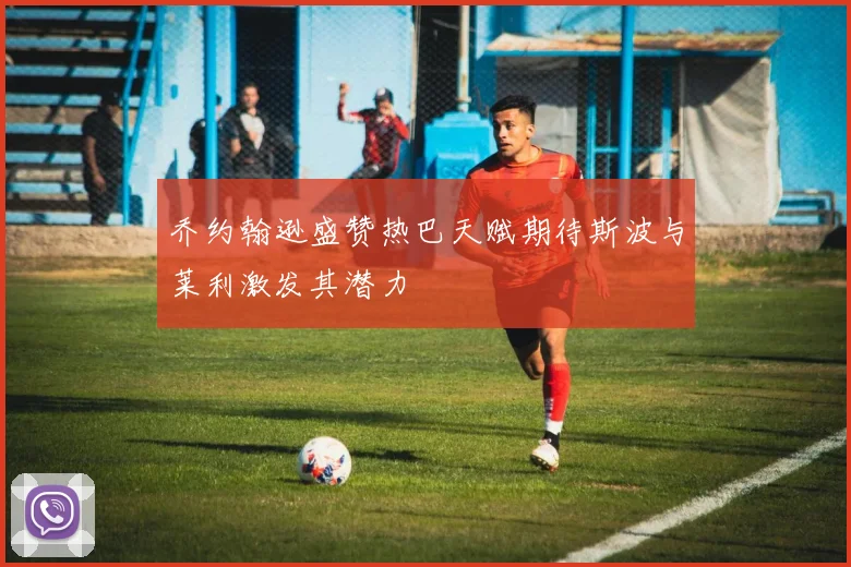 乔约翰逊盛赞热巴天赋期待斯波与莱利激发其潜力