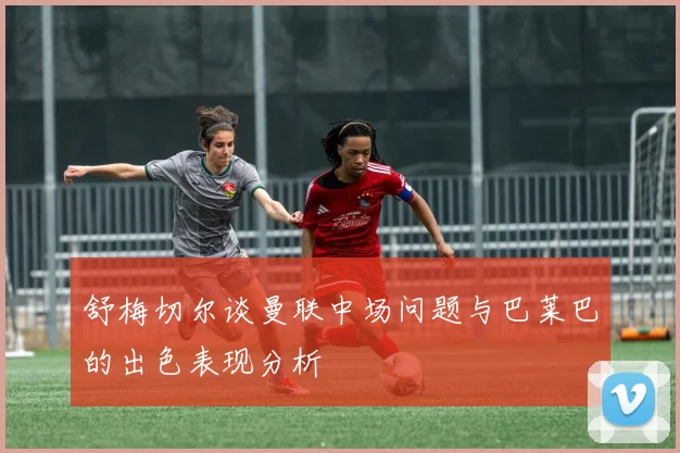 舒梅切尔谈曼联中场问题与巴莱巴的出色表现分析