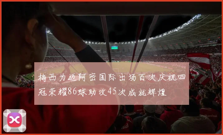梅西为迈阿密国际出场百次庆祝四冠荣耀86球助攻45次成就辉煌