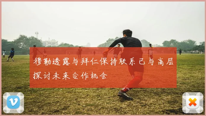 穆勒透露与拜仁保持联系已与高层探讨未来合作机会