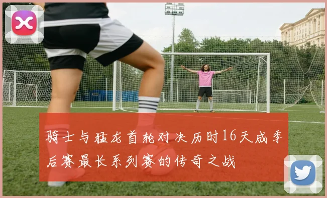 骑士与猛龙首轮对决历时16天成季后赛最长系列赛的传奇之战