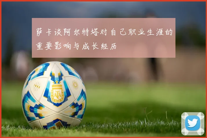 萨卡谈阿尔特塔对自己职业生涯的重要影响与成长经历