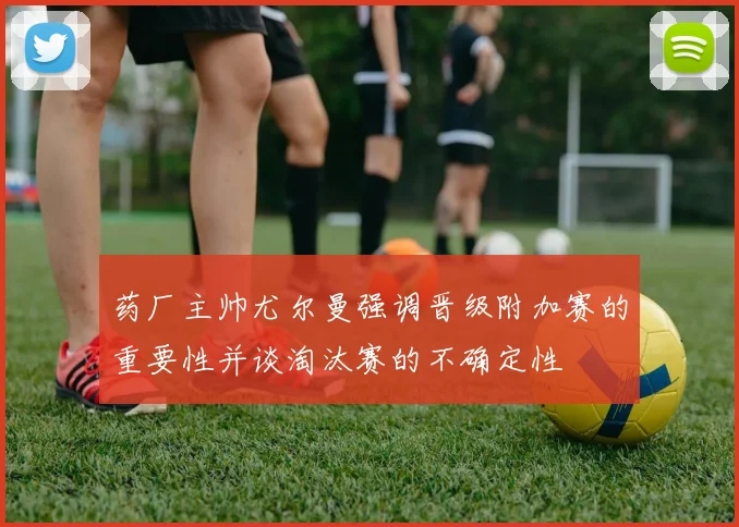 药厂主帅尤尔曼强调晋级附加赛的重要性并谈淘汰赛的不确定性