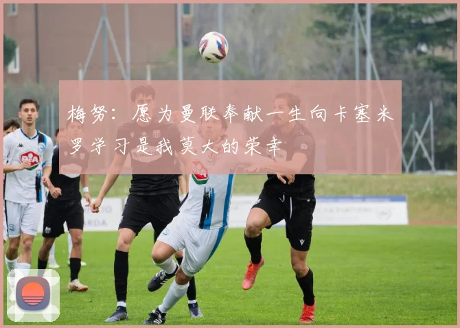 梅努：愿为曼联奉献一生向卡塞米罗学习是我莫大的荣幸