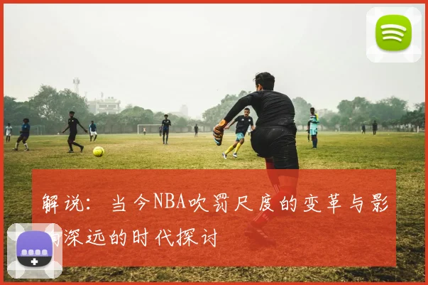 解说：当今NBA吹罚尺度的变革与影响深远的时代探讨