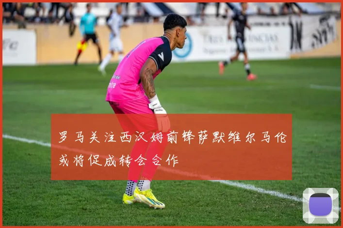 罗马关注西汉姆前锋萨默维尔马伦或将促成转会合作