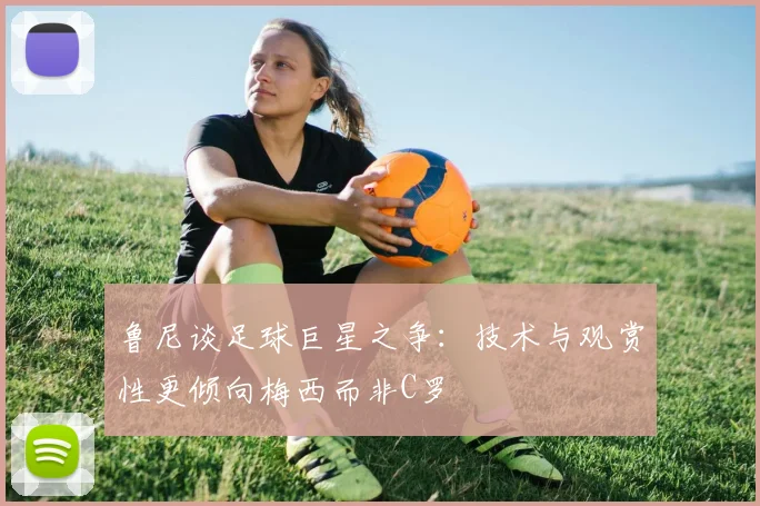 鲁尼谈足球巨星之争：技术与观赏性更倾向梅西而非C罗