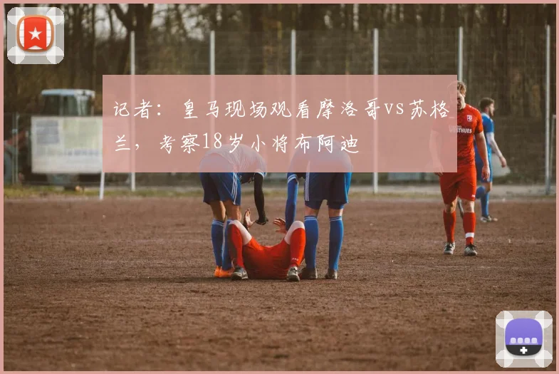 记者:皇马现场观看摩洛哥vs苏格兰,考察18岁小将布阿迪