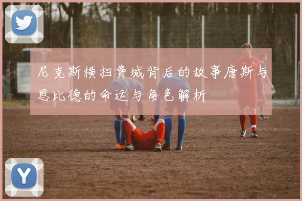 尼克斯横扫费城背后的故事唐斯与恩比德的命运与角色解析