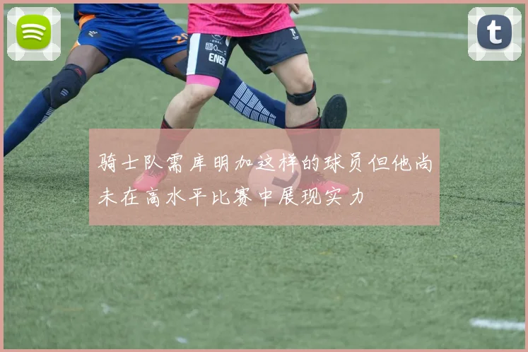 骑士队需库明加这样的球员但他尚未在高水平比赛中展现实力