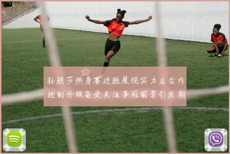 孙颖莎热身赛连胜展现实力后台内控制升级备受关注争冠前景引发期待