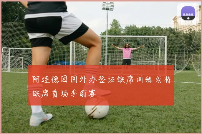 阿连德因国外办签证缺席训练或将缺席首场季前赛