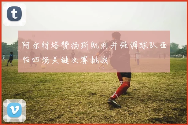 阿尔特塔赞扬斯凯利并强调球队面临四场关键决赛挑战