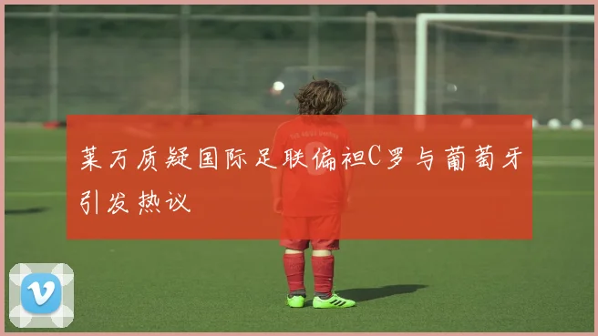 莱万质疑国际足联偏袒C罗与葡萄牙引发热议