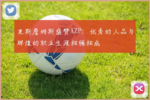 里斯詹姆斯盛赞AZP：优秀的人品与辉煌的职业生涯相辅相成