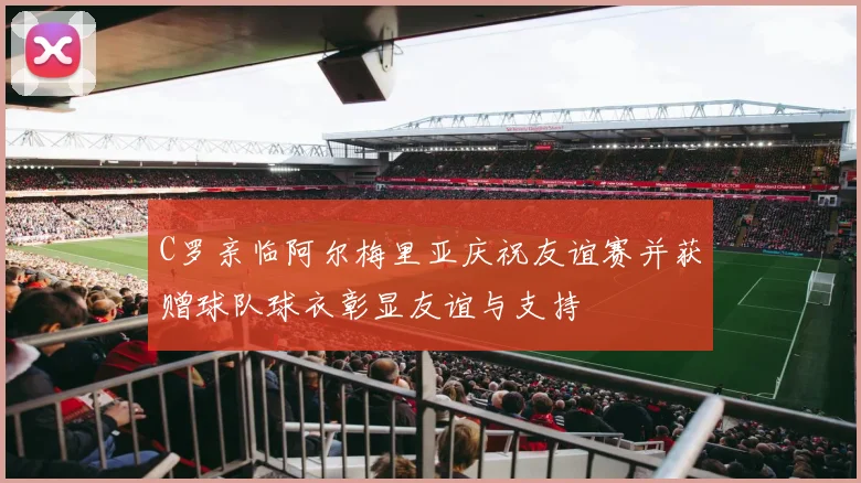 C罗亲临阿尔梅里亚庆祝友谊赛并获赠球队球衣彰显友谊与支持