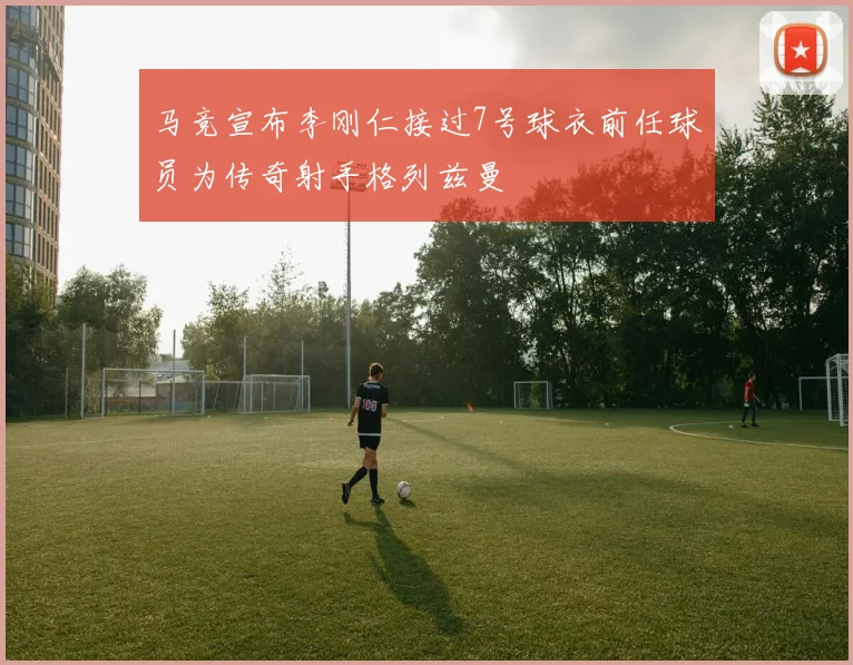 马竞宣布李刚仁接过7号球衣前任球员为传奇射手格列兹曼