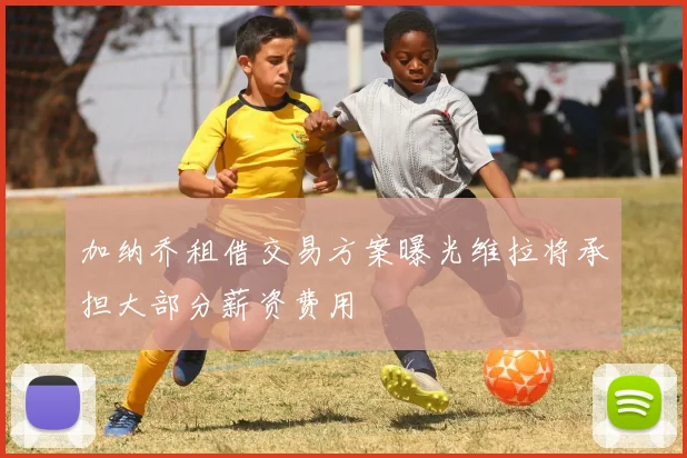 加纳乔租借交易方案曝光维拉将承担大部分薪资费用